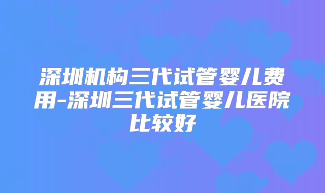 深圳机构三代试管婴儿费用-深圳三代试管婴儿医院比较好