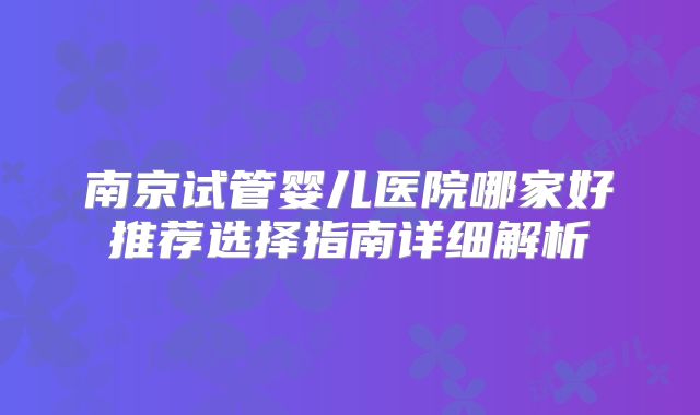 南京试管婴儿医院哪家好推荐选择指南详细解析