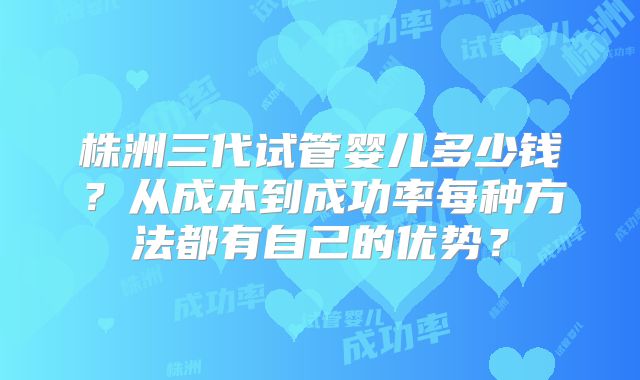 株洲三代试管婴儿多少钱?从成本到成功率每种方法都有自己的优势?