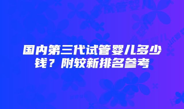 国内第三代试管婴儿多少钱？附较新排名参考