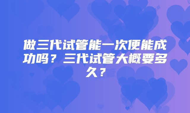做三代试管能一次便能成功吗？三代试管大概要多久？