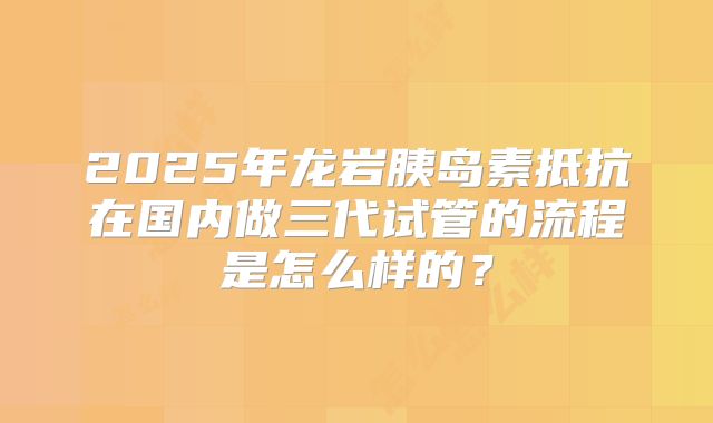 2025年龙岩胰岛素抵抗在国内做三代试管的流程是怎么样的？