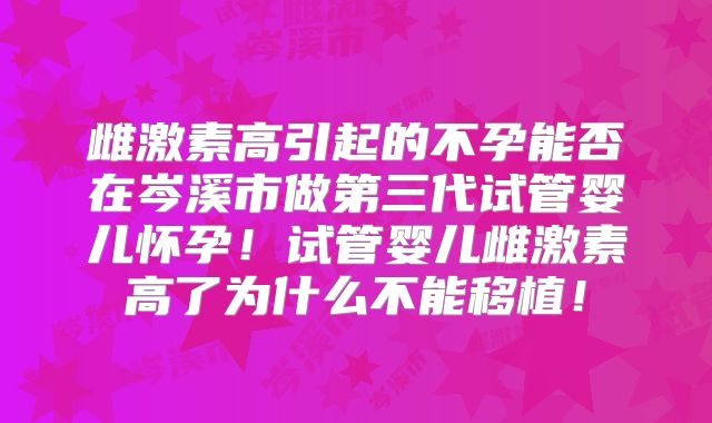 雌激素高引起的不孕能否在岑溪市做第三代试管婴儿怀孕!试管婴儿雌激素高了为什么不能移植!