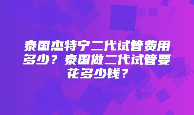 泰国杰特宁二代试管费用多少？泰国做二代试管要花多少钱？