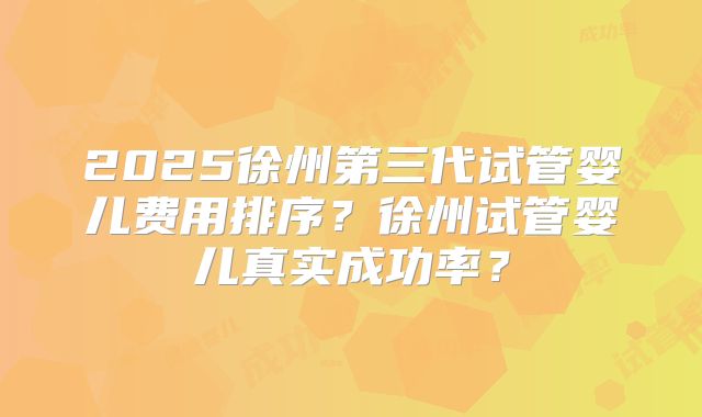 2025徐州第三代试管婴儿费用排序?徐州试管婴儿真实成功率?