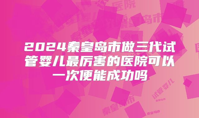 2024秦皇岛市做三代试管婴儿最厉害的医院可以一次便能成功吗