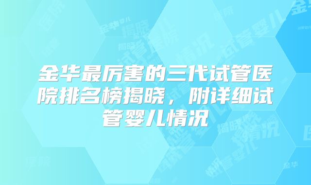 金华最厉害的三代试管医院排名榜揭晓，附详细试管婴儿情况
