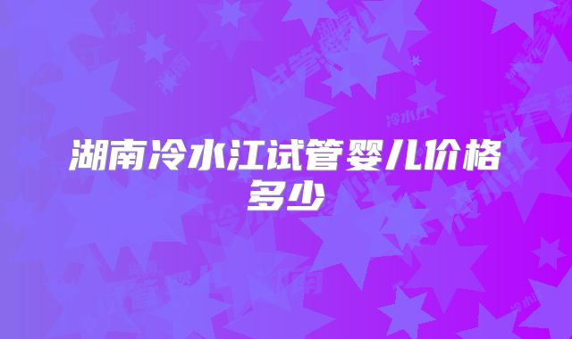 湖南冷水江试管婴儿价格多少