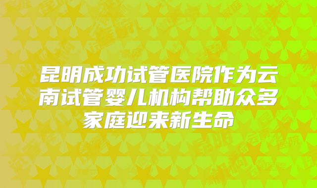 昆明成功试管医院作为云南试管婴儿机构帮助众多家庭迎来新生命