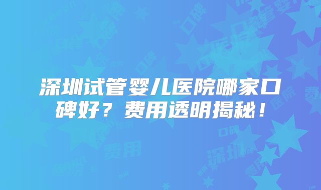 深圳试管婴儿医院哪家口碑好？费用透明揭秘！