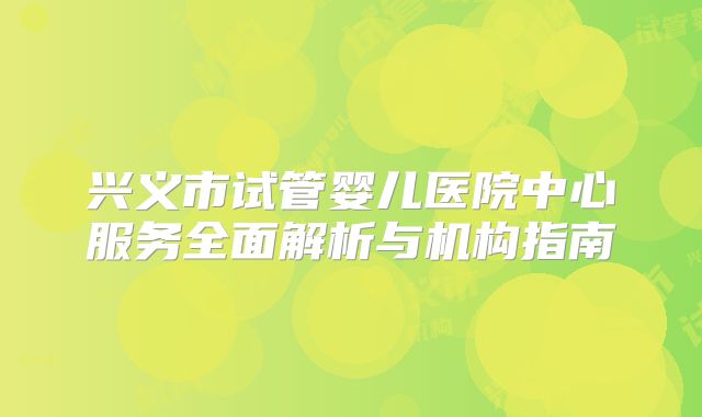 兴义市试管婴儿医院中心服务全面解析与机构指南
