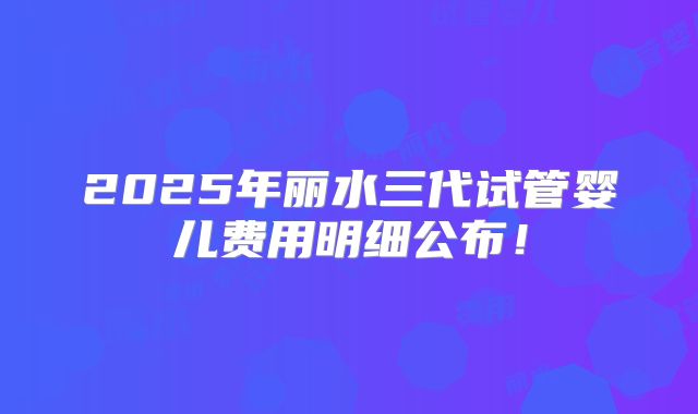 2025年丽水三代试管婴儿费用明细公布！