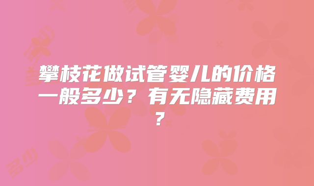 攀枝花做试管婴儿的价格一般多少?有无隐藏费用?