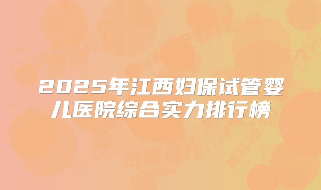 2025年江西妇保试管婴儿医院综合实力排行榜