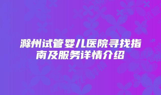滁州试管婴儿医院寻找指南及服务详情介绍