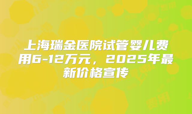 上海瑞金医院试管婴儿费用6-12万元,2025年最新价格宣传