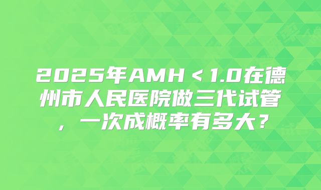 2025年AMH<1.0在德州市人民医院做三代试管,一次成概率有多大?