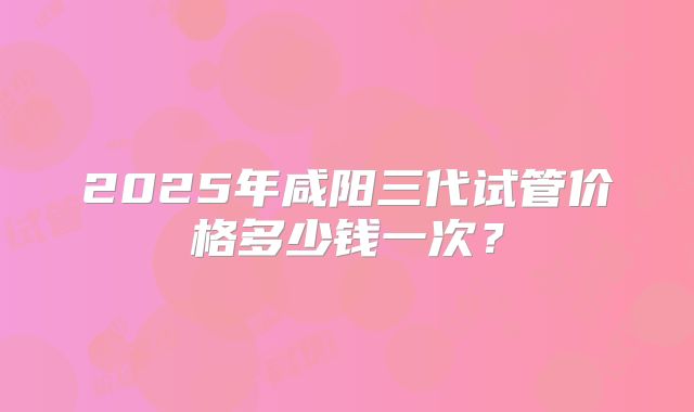 2025年咸阳三代试管价格多少钱一次?