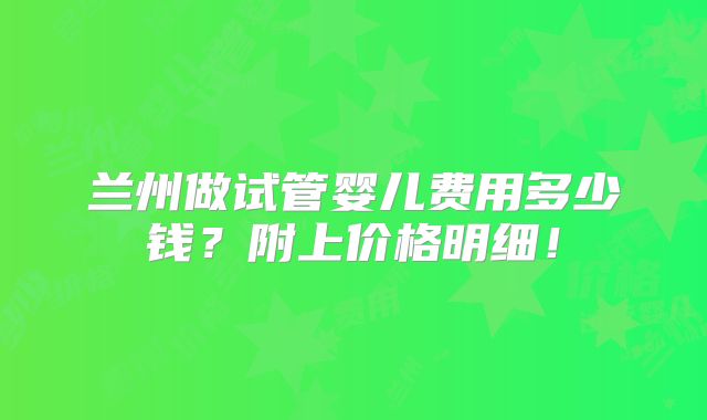 兰州做试管婴儿费用多少钱？附上价格明细！
