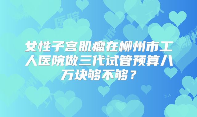 女性子宫肌瘤在柳州市工人医院做三代试管预算八万块够不够?