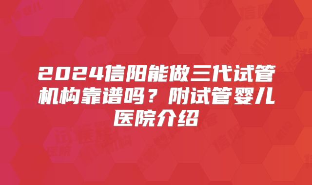 2024信阳能做三代试管机构靠谱吗?附试管婴儿医院介绍