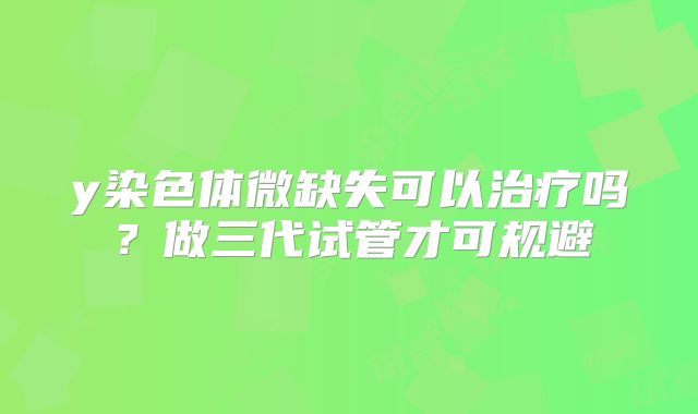 y染色体微缺失可以治疗吗?做三代试管才可规避