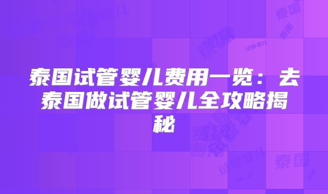泰国试管婴儿费用一览：去泰国做试管婴儿全攻略揭秘