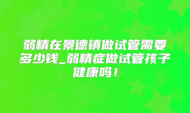 弱精在景德镇做试管需要多少钱_弱精症做试管孩子健康吗！
