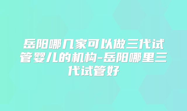 岳阳哪几家可以做三代试管婴儿的机构-岳阳哪里三代试管好