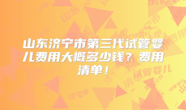 山东济宁市第三代试管婴儿费用大概多少钱?费用清单!