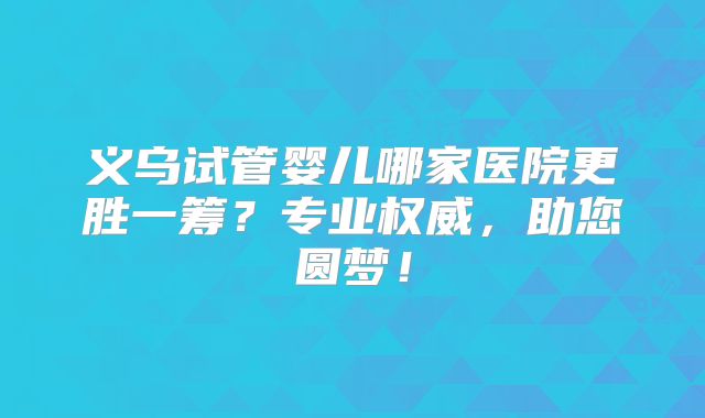 义乌试管婴儿哪家医院更胜一筹？专业权威，助您圆梦！