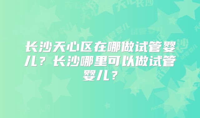 长沙天心区在哪做试管婴儿？长沙哪里可以做试管婴儿？