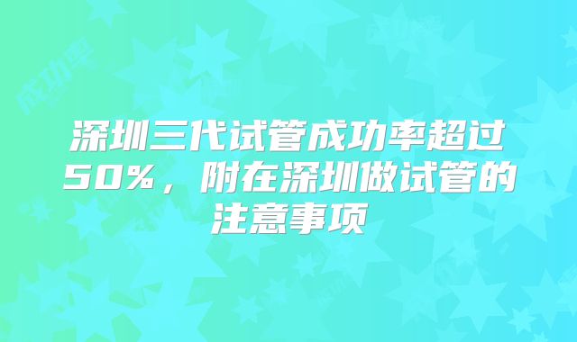 深圳三代试管成功率超过50%,附在深圳做试管的注意事项