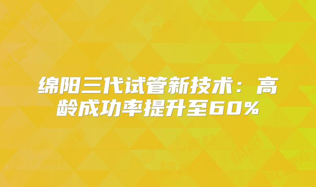 绵阳三代试管新技术:高龄成功率提升至60%