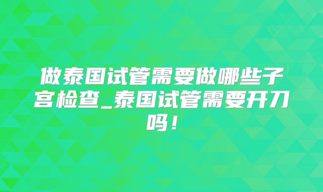 做泰国试管需要做哪些子宫检查_泰国试管需要开刀吗!