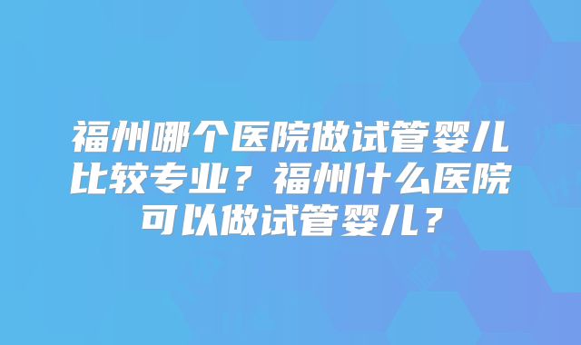 福州哪个医院做试管婴儿比较专业?福州什么医院可以做试管婴儿?