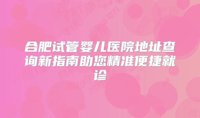 合肥试管婴儿医院地址查询新指南助您精准便捷就诊
