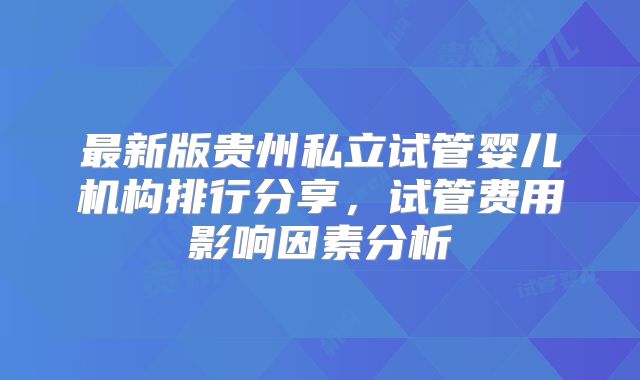 最新版贵州私立试管婴儿机构排行分享,试管费用影响因素分析