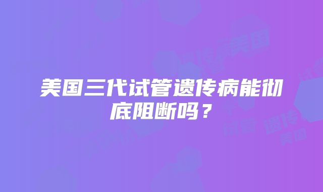 美国三代试管遗传病能彻底阻断吗？