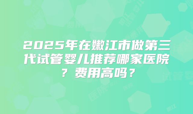 2025年在嫩江市做第三代试管婴儿推荐哪家医院?费用高吗?