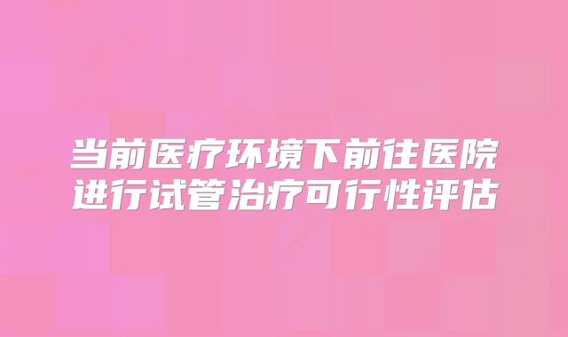 当前医疗环境下前往医院进行试管治疗可行性评估