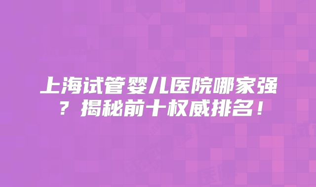 上海试管婴儿医院哪家强?揭秘前十权威排名!