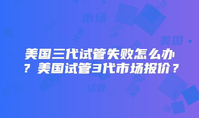 美国三代试管失败怎么办?美国试管3代市场报价?