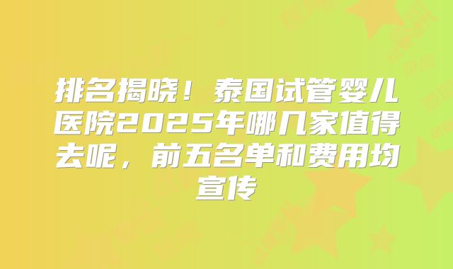 排名揭晓!泰国试管婴儿医院2025年哪几家值得去呢,前五名单和费用均宣传
