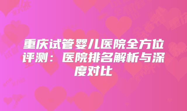 重庆试管婴儿医院全方位评测：医院排名解析与深度对比