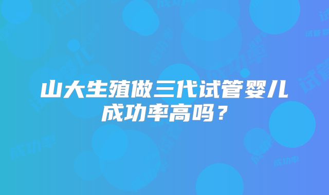 山大生殖做三代试管婴儿成功率高吗?