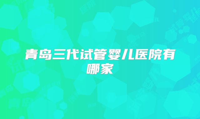 青岛三代试管婴儿医院有哪家