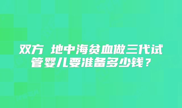 双方α地中海贫血做三代试管婴儿要准备多少钱？