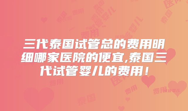 三代泰国试管总的费用明细哪家医院的便宜,泰国三代试管婴儿的费用!