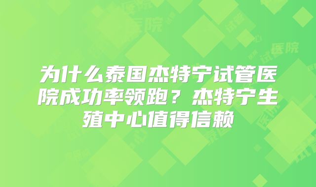 为什么泰国杰特宁试管医院成功率领跑?杰特宁生殖中心值得信赖